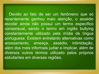 Devido ao fato de ser um fenômeno que só
recentemente ganhou mais atenção, o assédio
escolar ainda não possui um termo específico
consensual, sendo o termo em inglês bullying
constantemente utilizado pela mídia de língua
portuguesa. Existem entretanto alternativas como
acossamento, ameaça, assédio, intimidação,
além dos mais informais judiar e implicar, além de
diversos outros termos utilizado pelos próprios
estudantes em diversas regiões.

 