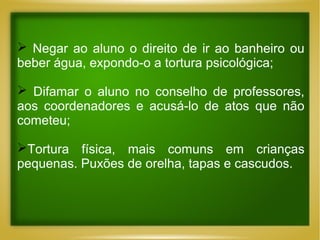  Negar ao aluno o direito de ir ao banheiro ou
beber água, expondo-o a tortura psicológica;
 Difamar o aluno no conselho de professores,
aos coordenadores e acusá-lo de atos que não
cometeu;
Tortura física, mais comuns em crianças
pequenas. Puxões de orelha, tapas e cascudos.

 