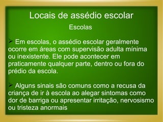 Locais de assédio escolar
Escolas
 Em escolas, o assédio escolar geralmente
ocorre em áreas com supervisão adulta mínima
ou inexistente. Ele pode acontecer em
praticamente qualquer parte, dentro ou fora do
prédio da escola.
 Alguns sinais são comuns como a recusa da
criança de ir à escola ao alegar sintomas como
dor de barriga ou apresentar irritação, nervosismo
ou tristeza anormais

 