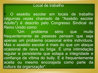 Local de trabalho
 O assédio escolar em locais de trabalho
(algumas vezes chamado de "Assédio escolar
Adulto") é descrito pelo Congresso Sindical do
Reino Unido como:
“Um
problema
sério
que
muito
frequentemente as pessoas pensam que seja
apenas um problema ocasional entre indivíduos.
Mas o assédio escolar é mais do que um ataque
ocasional de raiva ou briga. É uma intimidação
regular e persistente que solapa a integridade e
confiança da vítima do bully. E é frequentemente
aceita ou mesmo encorajada como parte da
cultura da organização".

 