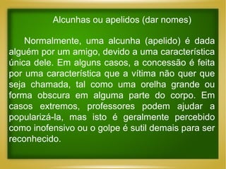Alcunhas ou apelidos (dar nomes)
Normalmente, uma alcunha (apelido) é dada
alguém por um amigo, devido a uma característica
única dele. Em alguns casos, a concessão é feita
por uma característica que a vítima não quer que
seja chamada, tal como uma orelha grande ou
forma obscura em alguma parte do corpo. Em
casos extremos, professores podem ajudar a
popularizá-la, mas isto é geralmente percebido
como inofensivo ou o golpe é sutil demais para ser
reconhecido.

 