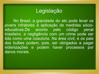 Legislação
No Brasil, a gravidade do ato pode levar os
jovens infratores à aplicação de medidas sócioeducativas.De acordo pelo código penal
brasileiro, a negligência com um crime pode ser
tida como uma coautoria. Na área cívil, e os pais
dos bullies podem, pois, ser obrigados a pagar
indenizações e podem haver processos por
danos morais.

 