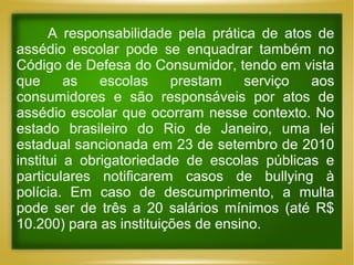 A responsabilidade pela prática de atos de
assédio escolar pode se enquadrar também no
Código de Defesa do Consumidor, tendo em vista
que
as
escolas
prestam
serviço
aos
consumidores e são responsáveis por atos de
assédio escolar que ocorram nesse contexto. No
estado brasileiro do Rio de Janeiro, uma lei
estadual sancionada em 23 de setembro de 2010
institui a obrigatoriedade de escolas públicas e
particulares notificarem casos de bullying à
polícia. Em caso de descumprimento, a multa
pode ser de três a 20 salários mínimos (até R$
10.200) para as instituições de ensino.

 