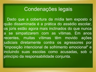 Condenações legais
Dado que a cobertura da mídia tem exposto o
quão disseminada é a prática do assédio escolar,
os júris estão agora mais inclinados do que nunca
a se simpatizarem com as vítimas. Em anos
recentes, muitas vítimas têm movido ações
judiciais diretamente contra os agressores por
"imposição intencional de sofrimento emocional" e
incluindo suas escolas como acusadas, sob o
princípio da responsabilidade conjunta.

 