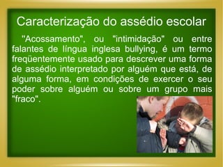 Caracterização do assédio escolar
''Acossamento", ou "intimidação" ou entre
falantes de língua inglesa bullying, é um termo
freqüentemente usado para descrever uma forma
de assédio interpretado por alguém que está, de
alguma forma, em condições de exercer o seu
poder sobre alguém ou sobre um grupo mais
"fraco".

 