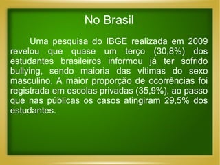 No Brasil
Uma pesquisa do IBGE realizada em 2009
revelou que quase um terço (30,8%) dos
estudantes brasileiros informou já ter sofrido
bullying, sendo maioria das vítimas do sexo
masculino. A maior proporção de ocorrências foi
registrada em escolas privadas (35,9%), ao passo
que nas públicas os casos atingiram 29,5% dos
estudantes.

 