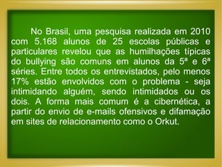 No Brasil, uma pesquisa realizada em 2010
com 5.168 alunos de 25 escolas públicas e
particulares revelou que as humilhações típicas
do bullying são comuns em alunos da 5ª e 6ª
séries. Entre todos os entrevistados, pelo menos
17% estão envolvidos com o problema - seja
intimidando alguém, sendo intimidados ou os
dois. A forma mais comum é a cibernética, a
partir do envio de e-mails ofensivos e difamação
em sites de relacionamento como o Orkut.

 