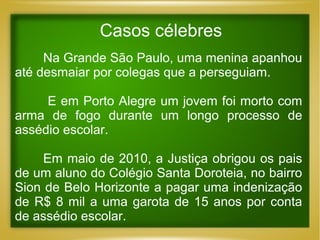 Casos célebres
Na Grande São Paulo, uma menina apanhou
até desmaiar por colegas que a perseguiam.
E em Porto Alegre um jovem foi morto com
arma de fogo durante um longo processo de
assédio escolar.
Em maio de 2010, a Justiça obrigou os pais
de um aluno do Colégio Santa Doroteia, no bairro
Sion de Belo Horizonte a pagar uma indenização
de R$ 8 mil a uma garota de 15 anos por conta
de assédio escolar.

 