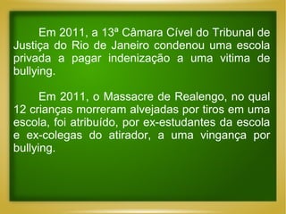 Em 2011, a 13ª Câmara Cível do Tribunal de
Justiça do Rio de Janeiro condenou uma escola
privada a pagar indenização a uma vitima de
bullying.
Em 2011, o Massacre de Realengo, no qual
12 crianças morreram alvejadas por tiros em uma
escola, foi atribuído, por ex-estudantes da escola
e ex-colegas do atirador, a uma vingança por
bullying.

 