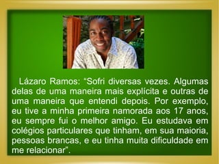 Lázaro Ramos: “Sofri diversas vezes. Algumas
delas de uma maneira mais explícita e outras de
uma maneira que entendi depois. Por exemplo,
eu tive a minha primeira namorada aos 17 anos,
eu sempre fui o melhor amigo. Eu estudava em
colégios particulares que tinham, em sua maioria,
pessoas brancas, e eu tinha muita dificuldade em
me relacionar”.

 