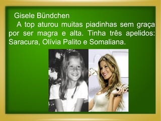 Gisele Bündchen
A top aturou muitas piadinhas sem graça
por ser magra e alta. Tinha três apelidos:
Saracura, Olívia Palito e Somaliana.

 