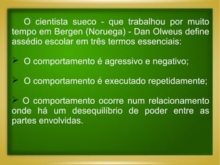 O cientista sueco - que trabalhou por muito
tempo em Bergen (Noruega) - Dan Olweus define
assédio escolar em três termos essenciais:
 O comportamento é agressivo e negativo;
 O comportamento é executado repetidamente;
 O comportamento ocorre num relacionamento
onde há um desequilíbrio de poder entre as
partes envolvidas.

 