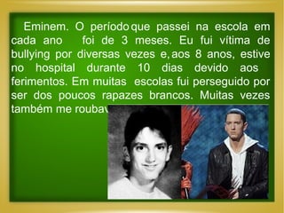 Eminem. O período que passei na escola em
cada ano
foi de 3 meses. Eu fui vítima de
bullying por diversas vezes e, aos 8 anos, estive
no hospital durante 10 dias devido aos
ferimentos. Em muitas escolas fui perseguido por
ser dos poucos rapazes brancos. Muitas vezes
também me roubavam…”

 