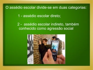 O assédio escolar divide-se em duas categorias:
1 - assédio escolar direto;
2 - assédio escolar indireto, também
conhecido como agressão social

 