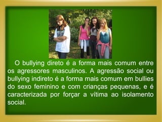 O bullying direto é a forma mais comum entre
os agressores masculinos. A agressão social ou
bullying indireto é a forma mais comum em bullies
do sexo feminino e com crianças pequenas, e é
caracterizada por forçar a vítima ao isolamento
social.

 