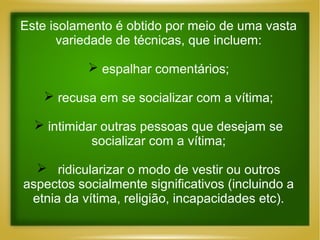 Este isolamento é obtido por meio de uma vasta
variedade de técnicas, que incluem:
 espalhar comentários;
 recusa em se socializar com a vítima;
 intimidar outras pessoas que desejam se
socializar com a vítima;
 ridicularizar o modo de vestir ou outros
aspectos socialmente significativos (incluindo a
etnia da vítima, religião, incapacidades etc).

 