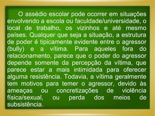 O assédio escolar pode ocorrer em situações
envolvendo a escola ou faculdade/universidade, o
local de trabalho, os vizinhos e até mesmo
países. Qualquer que seja a situação, a estrutura
de poder é tipicamente evidente entre o agressor
(bully) e a vítima. Para aqueles fora do
relacionamento, parece que o poder do agressor
depende somente da percepção da vítima, que
parece estar a mais intimidada para oferecer
alguma resistência. Todavia, a vítima geralmente
tem motivos para temer o agressor, devido às
ameaças ou concretizações de violência
física/sexual, ou perda dos meios de
subsistência.

 