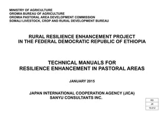MINISTRY OF AGRICULTURE
OROMIA BUREAU OF AGRICULTURE
OROMIA PASTORAL AREA DEVELOPMENT COMMISSION
SOMALI LIVESTOCK, CROP AND RURAL DEVELOPMENT BUREAU
RURAL RESILIENCE ENHANCEMENT PROJECT
IN THE FEDERAL DEMOCRATIC REPUBLIC OF ETHIOPIA
TECHNICAL MANUALS FOR
RESILIENCE ENHANCEMENT IN PASTORAL AREAS
JANUARY 2015
JAPAN INTERNATIONAL COOPERATION AGENCY (JICA)
SANYU CONSULTANTS INC.
RD
JR
15-012
 