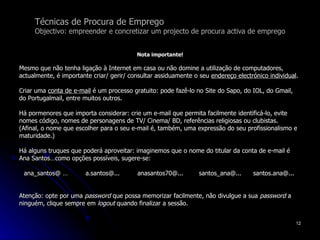 Técnicas de Procura de Emprego Objectivo: empreender e concretizar um projecto de procura activa de emprego Nota importante! Mesmo que não tenha ligação à Internet em casa ou não domine a utilização de computadores,  actualmente, é importante criar/ gerir/ consultar assiduamente o seu  endereço electrónico individual .  Criar uma  conta de e-mail  é um processo gratuito: pode fazê-lo no Site do Sapo, do IOL, do Gmail,  do Portugalmail, entre muitos outros. Há pormenores que importa considerar: crie um e-mail que permita facilmente identificá-lo, evite nomes código, nomes de personagens de TV/ Cinema/ BD, referências religiosas ou clubistas.  (Afinal, o nome que escolher para o seu e-mail é, também, uma expressão do seu profissionalismo e maturidade.) Há alguns truques que poderá aproveitar: imaginemos que o nome do titular da conta de e-mail é Ana Santos…como opções possíveis, sugere-se: ana_santos@ …  a.santos@...  anasantos70@...  santos_ana@...  santos.ana@...  Atenção: opte por uma  password  que possa memorizar facilmente, não divulgue a sua  password  a ninguém, clique sempre em  logout  quando finalizar a sessão. 
