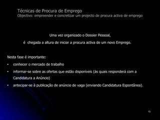 Técnicas de Procura de Emprego Objectivo: empreender e concretizar um projecto de procura activa de emprego Uma vez organizado o Dossier Pessoal,  é  chegada a altura de iniciar a procura activa de um novo Emprego.  Nesta fase é importante: conhecer o mercado de trabalho informar-se sobre as ofertas que estão disponíveis (às quais responderá com a Candidatura a Anúncio) antecipar-se à publicação de anúncio de vaga (enviando Candidatura Espontânea). 