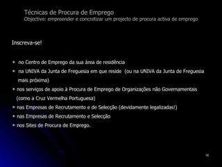 Técnicas de Procura de Emprego Objectivo: empreender e concretizar um projecto de procura activa de emprego Inscreva-se! no Centro de Emprego da sua área de residência na UNIVA da Junta de Freguesia em que reside  (ou na UNIVA da Junta de Freguesia  mais próxima) nos serviços de apoio à Procura de Emprego de Organizações não Governamentais  (como a Cruz Vermelha Portuguesa) nas Empresas de Recrutamento e de Selecção (devidamente legalizadas!)  nas Empresas de Recrutamento e Selecção nos Sites de Procura de Emprego. 