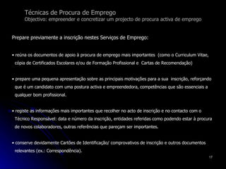 Técnicas de Procura de Emprego Objectivo: empreender e concretizar um projecto de procura activa de emprego Prepare previamente a inscrição nestes Serviços de Emprego: reúna os documentos de apoio à procura de emprego mais importantes  (como o Curriculum Vitae,  cópia de Certificados Escolares e/ou de Formação Profissional e  Cartas de Recomendação)  prepare uma pequena apresentação sobre as principais motivações para a sua  inscrição, reforçando  que é um candidato com uma postura activa e empreendedora, competências que são essenciais a  qualquer bom profissional.  registe as informações mais importantes que recolher no acto de inscrição e no contacto com o  Técnico Responsável: data e número da inscrição, entidades referidas como podendo estar à procura  de novos colaboradores, outras referências que pareçam ser importantes. conserve devidamente Cartões de Identificação/ comprovativos de inscrição e outros documentos  relevantes (ex.: Correspondência). 