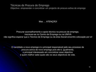 Técnicas de Procura de Emprego Objectivo: empreender e concretizar um projecto de procura activa de emprego Mas … ATENÇÃO! Procurar aconselhamento e apoio técnico na procura de emprego,  inscrever-se no Centro de Emprego ou na UNIVA não significa esperar que o Técnico de Emprego ou da área Social encontre colocação por si! O candidato a novo emprego é o principal responsável pelo seu processo de  procura activa de novo emprego pois ele é, igualmente,  o principal interessado em concretizar esse objectivo  e quem melhor sabe quais são os seus objectivos de vida.  