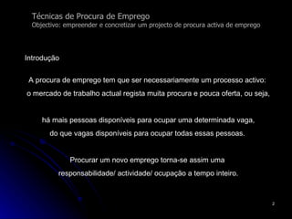 Técnicas de Procura de Emprego Objectivo: empreender e concretizar um projecto de procura activa de emprego Introdução A procura de emprego tem que ser necessariamente um processo activo:  o mercado de trabalho actual regista muita procura e pouca oferta, ou seja, há mais pessoas disponíveis para ocupar uma determinada vaga,  do que vagas disponíveis para ocupar todas essas pessoas.  Procurar um novo emprego torna-se assim uma  responsabilidade/ actividade/ ocupação a tempo inteiro. 