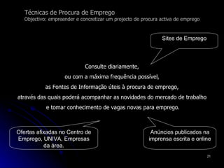 Técnicas de Procura de Emprego Objectivo: empreender e concretizar um projecto de procura activa de emprego Consulte diariamente,  ou com a máxima frequência possível,  as Fontes de Informação úteis à procura de emprego,  através das quais poderá acompanhar as novidades do mercado de trabalho  e tomar conhecimento de vagas novas para emprego. Sites de Emprego Ofertas afixadas no Centro de Emprego, UNIVA, Empresas da área. Anúncios publicados na imprensa escrita e online 