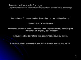 Técnicas de Procura de Emprego Objectivo: empreender e concretizar um projecto de procura activa de emprego Responda a anúncios que estejam de acordo com o seu perfil profissional. Envie candidaturas espontâneas. Proponha a apreciação do seu Curriculum Vitae, sugira entrevistas/ reuniões para apresentar um projecto/ ideia inovadora. indique sugestões de melhoria para determinado produto ou serviço. É certo que poderá ouvir um não. Mas se não arriscar, nunca ouvirá um sim. 