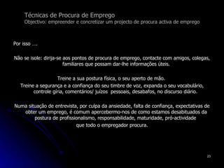 Técnicas de Procura de Emprego Objectivo: empreender e concretizar um projecto de procura activa de emprego Por isso …. Não se isole: dirija-se aos pontos de procura de emprego, contacte com amigos, colegas, familiares que possam dar-lhe informações úteis. Treine a sua postura física, o seu aperto de mão.  Treine a segurança e a confiança do seu timbre de voz, expanda o seu vocabulário, controle gíria, comentários/ juízos  pessoais, desabafos, no discurso diário.  Numa situação de entrevista, por culpa da ansiedade, falta de confiança, expectativas de obter um emprego, é comum apercebermo-nos de como estamos desabituados da postura de profissionalismo, responsabilidade, maturidade, pró-actividade  que todo o empregador procura. 