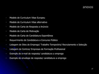 anexos Modelo de Curriculum Vitae Europeu Modelo de Curriculum Vitae alternativo Modelo de Carta de Resposta a Anúncio Modelo de Carta de Motivação Modelo de Carta de Candidatura Espontânea Requerimento de Candidatura a Concurso Público Listagem de Sites de Emprego/ Trabalho Temporário/ Recrutamento e Selecção Listagem de Centros/ Empresas de Formação Profissional Exemplo de e-mail de resposta/ candidatura a emprego Exemplo de envelope de resposta/ candidatura a emprego 