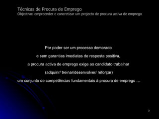 Técnicas de Procura de Emprego Objectivo: empreender e concretizar um projecto de procura activa de emprego Por poder ser um processo demorado  e sem garantias imediatas de resposta positiva,  a procura activa de emprego exige ao candidato trabalhar  (adquirir/ treinar/desenvolver/ reforçar) um conjunto de competências fundamentais à procura de emprego … 