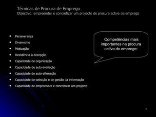 Técnicas de Procura de Emprego Objectivo: empreender e concretizar um projecto de procura activa de emprego Perseverança Dinamismo Motivação Resistência à decepção Capacidade de organização Capacidade de auto-avaliação Capacidade de auto-afirmação Capacidade de selecção e de gestão da informação Capacidade de empreender e concretizar um projecto   Competências mais importantes na procura activa de emprego: 