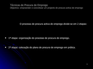 Técnicas de Procura de Emprego Objectivo: empreender e concretizar um projecto de procura activa de emprego O processo de procura activa de emprego divide-se em 2 etapas: 1ª etapa: organização do processo de procura de emprego. 2ª etapa: colocação do plano de procura de emprego em prática.  