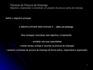 Técnicas de Procura de Emprego Objectivo: empreender e concretizar um projecto de procura activa de emprego Definir o objectivo principal: o objectivo principal deste processo é …  obter um emprego .  Para conseguir concretizar este objectivo, é importante: - acreditar nas suas capacidades! - investir tempo, energia e recursos na procura de emprego! - conduzir o processo de procura de emprego de forma activa, responsável e organizada!  