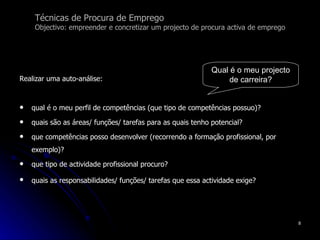 Técnicas de Procura de Emprego Objectivo: empreender e concretizar um projecto de procura activa de emprego Realizar uma auto-análise: qual é o meu perfil de competências (que tipo de competências possuo)?  quais são as áreas/ funções/ tarefas para as quais tenho potencial? que competências posso desenvolver (recorrendo a formação profissional, por exemplo)? que tipo de actividade profissional procuro?  quais as responsabilidades/ funções/ tarefas que essa actividade exige?   Qual é o meu projecto de carreira? 