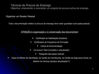 Organizar um Dossier Pessoal Toda a documentação relativa à procura de emprego deve estar guardada numa pasta pessoal.   ATENÇÃO à organização e à conservação dos documentos! Certificado de Habilitações Escolares Certificados de Frequência de Formação  Cartas de Recomendação Curriculum Vitae [completo e actualizado] Fotografia tipo-passe [actual] Cópia do Bilhete de Identidade, do Cartão de Contribuinte, do Cartão da Segurança Social, do Boletim de Vacinas (sempre actualizado!!!) Técnicas de Procura de Emprego Objectivo: empreender e concretizar um projecto de procura activa de emprego 