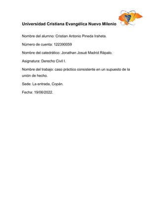 Universidad Cristiana Evangélica Nuevo Milenio
Nombre del alumno: Cristian Antonio Pineda Iraheta.
Número de cuenta: 122390059
Nombre del catedrático: Jonathan Josué Madrid Rápalo.
Asignatura: Derecho Civil I.
Nombre del trabajo: caso práctico consistente en un supuesto de la
unión de hecho.
Sede: La entrada, Copán.
Fecha: 19/06/2022.
 