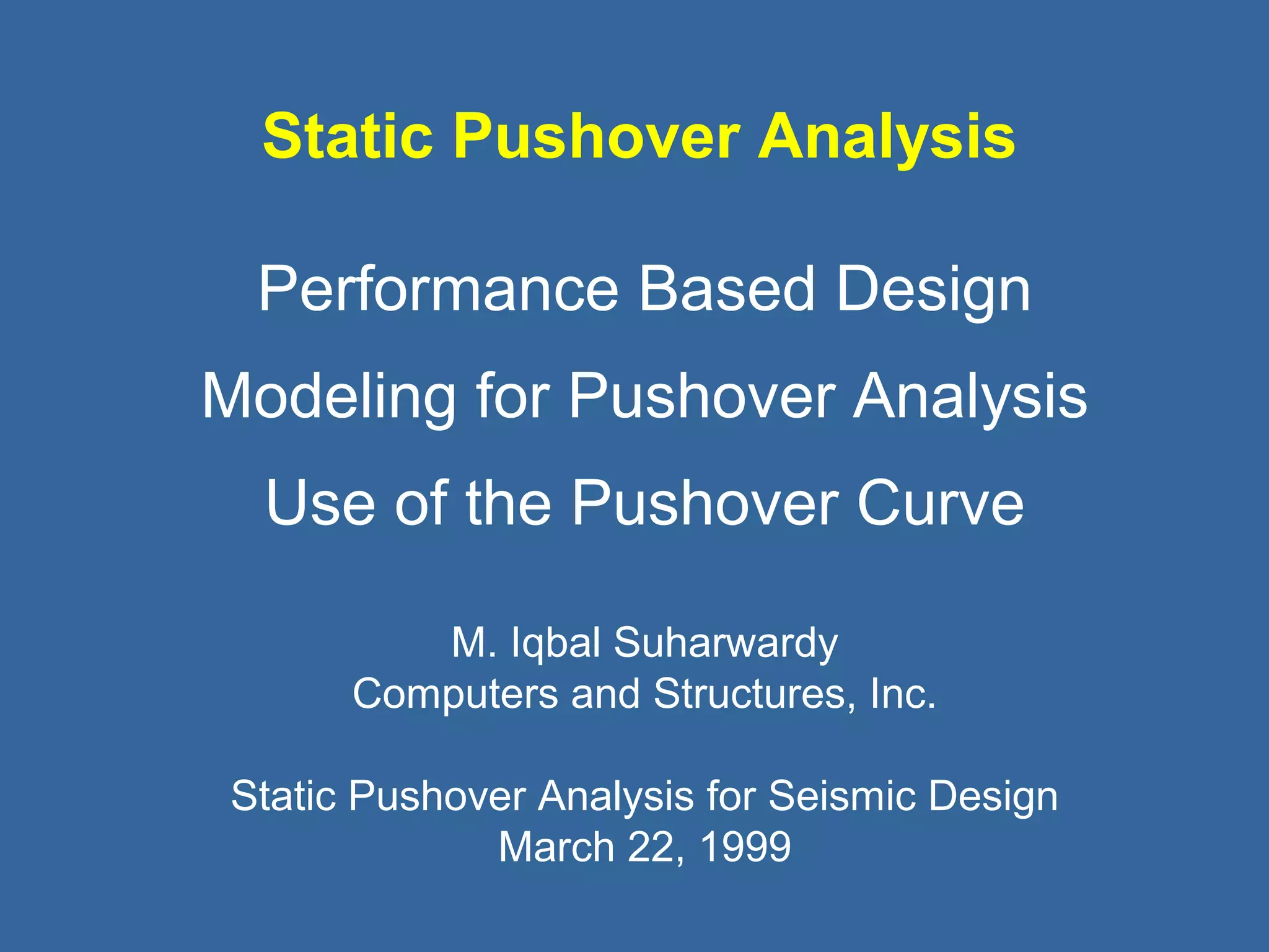 Static Pushover Analysis 
Performance Based Design 
Modeling for Pushover Analysis 
Use of the Pushover Curve 
M. Iqbal Suharwardy 
Computers and Structures, Inc. 
Static Pushover Analysis for Seismic Design 
March 22, 1999 
 