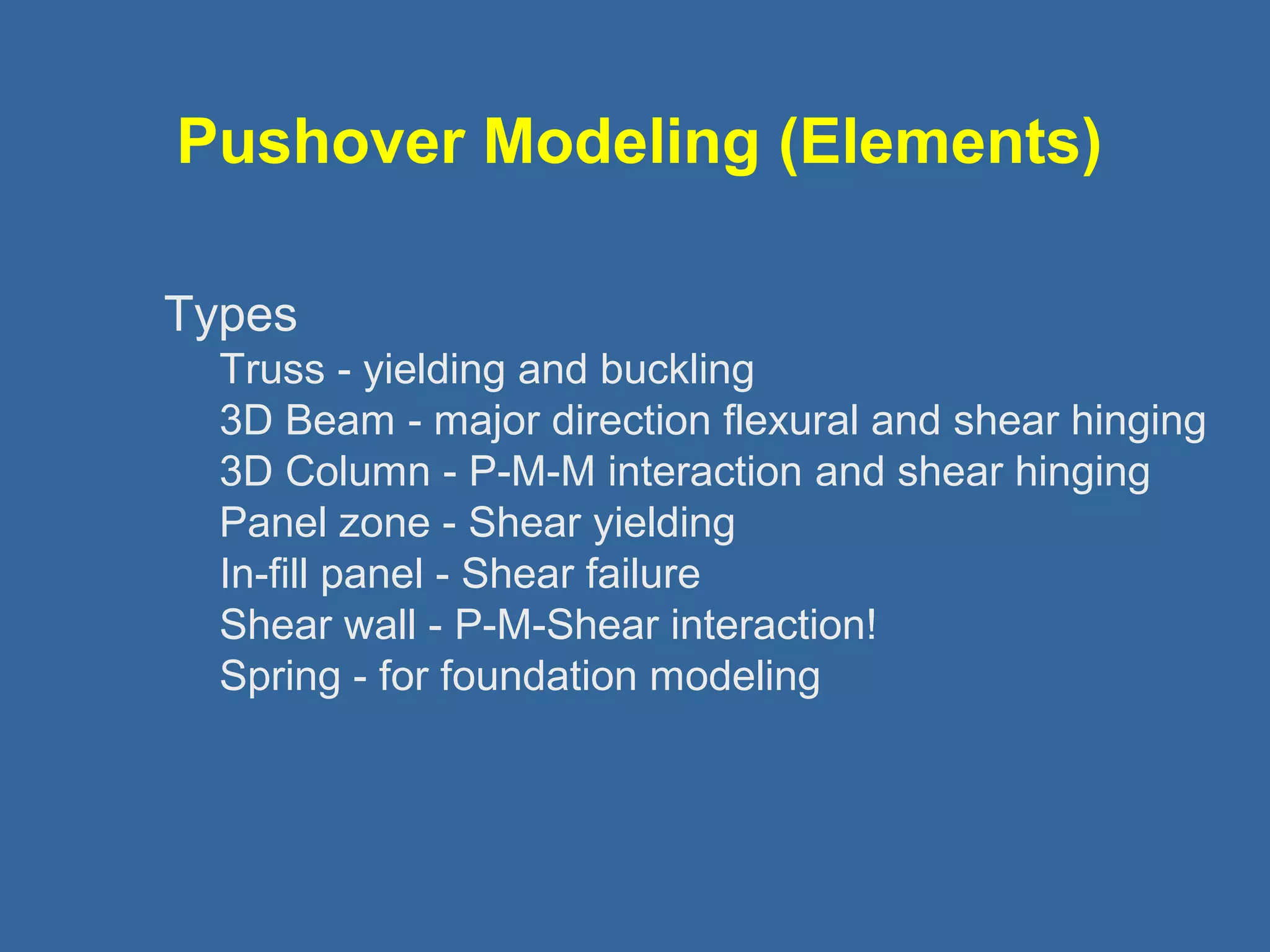 Pushover Modeling (Elements) 
Types 
Truss - yielding and buckling 
3D Beam - major direction flexural and shear hinging 
3D Column - P-M-M interaction and shear hinging 
Panel zone - Shear yielding 
In-fill panel - Shear failure 
Shear wall - P-M-Shear interaction! 
Spring - for foundation modeling 
 