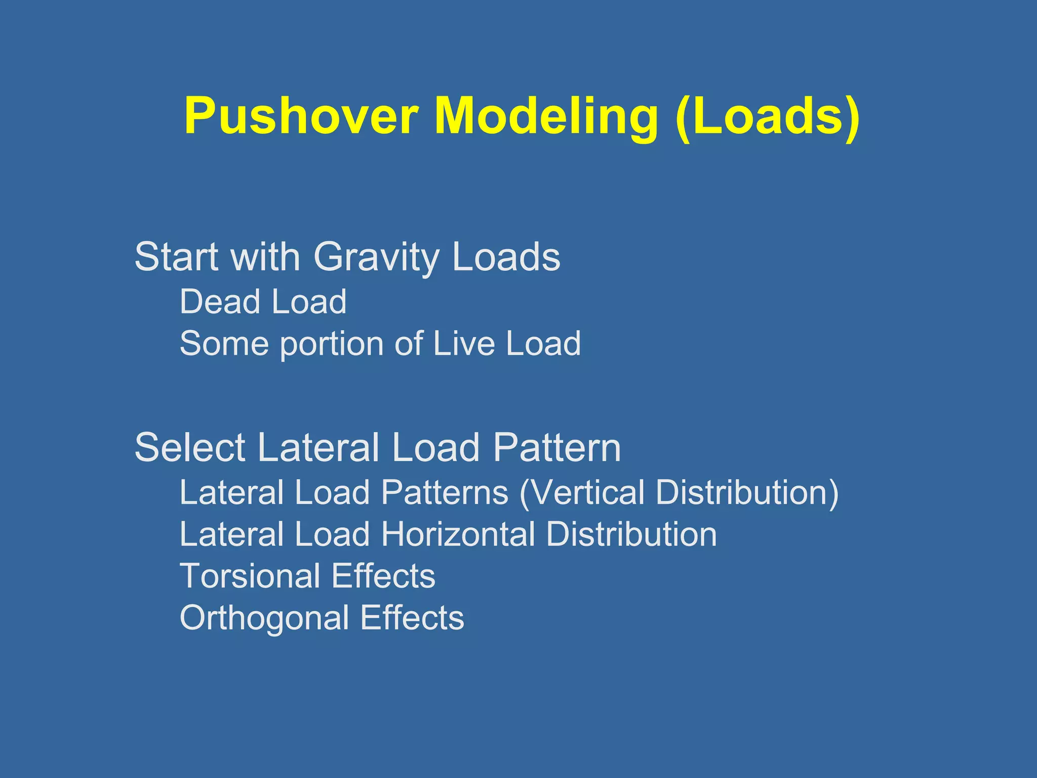 Pushover Modeling (Loads) 
 Start with Gravity Loads 
Dead Load 
Some portion of Live Load 
 Select Lateral Load Pattern 
Lateral Load Patterns (Vertical Distribution) 
Lateral Load Horizontal Distribution 
Torsional Effects 
Orthogonal Effects 
 