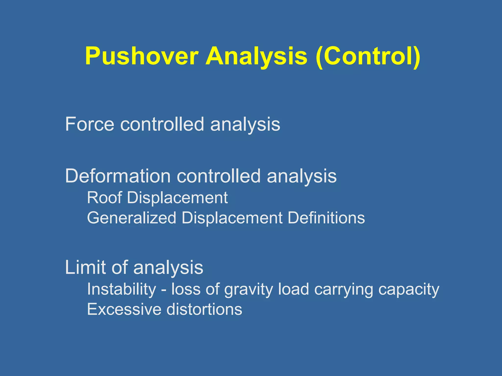 Pushover Analysis (Control) 
 Force controlled analysis 
 Deformation controlled analysis 
Roof Displacement 
Generalized Displacement Definitions 
 Limit of analysis 
Instability - loss of gravity load carrying capacity 
Excessive distortions 
 