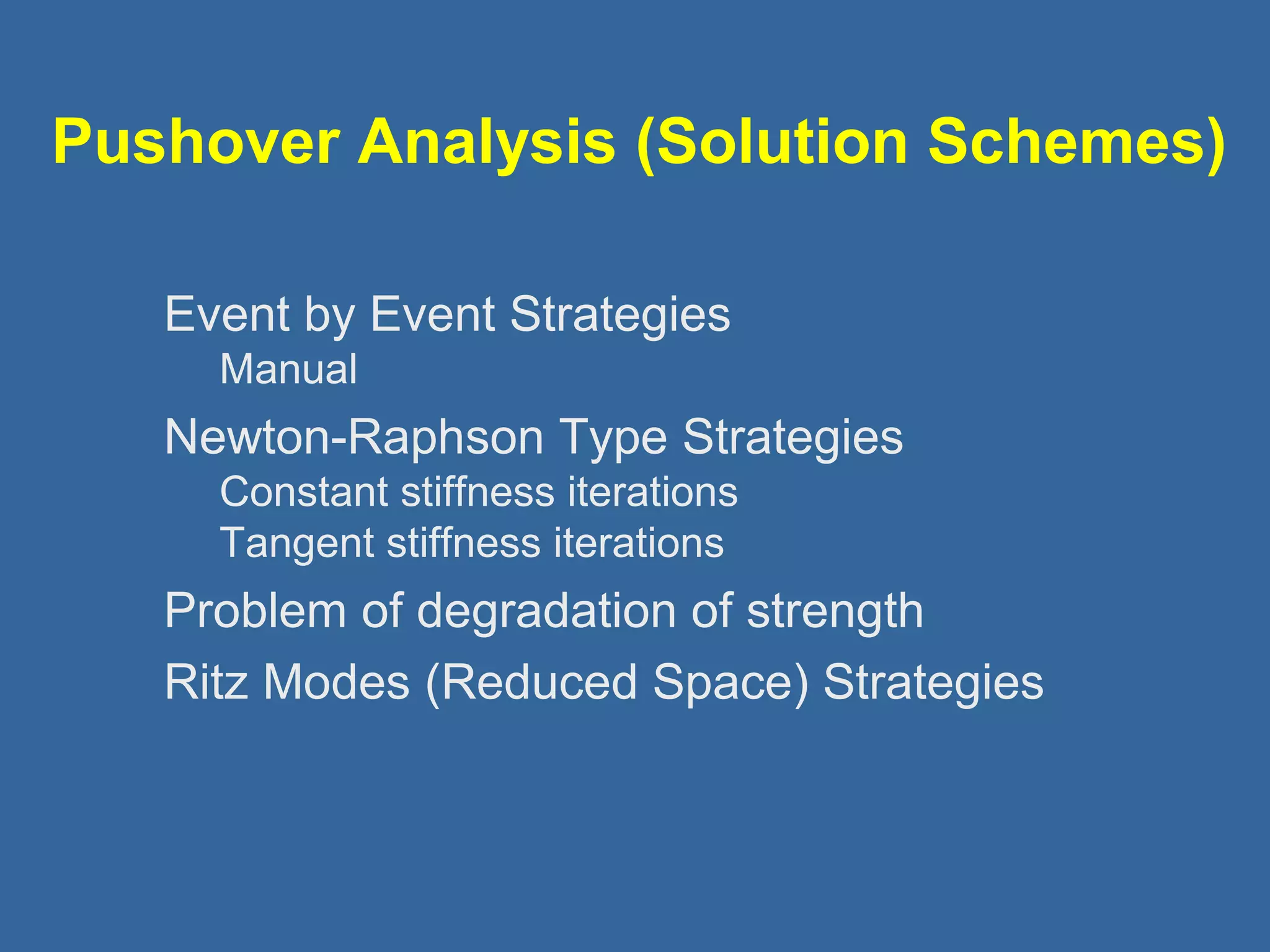 Pushover Analysis (Solution Schemes) 
 Event by Event Strategies 
Manual 
 Newton-Raphson Type Strategies 
Constant stiffness iterations 
Tangent stiffness iterations 
 Problem of degradation of strength 
 Ritz Modes (Reduced Space) Strategies 
 