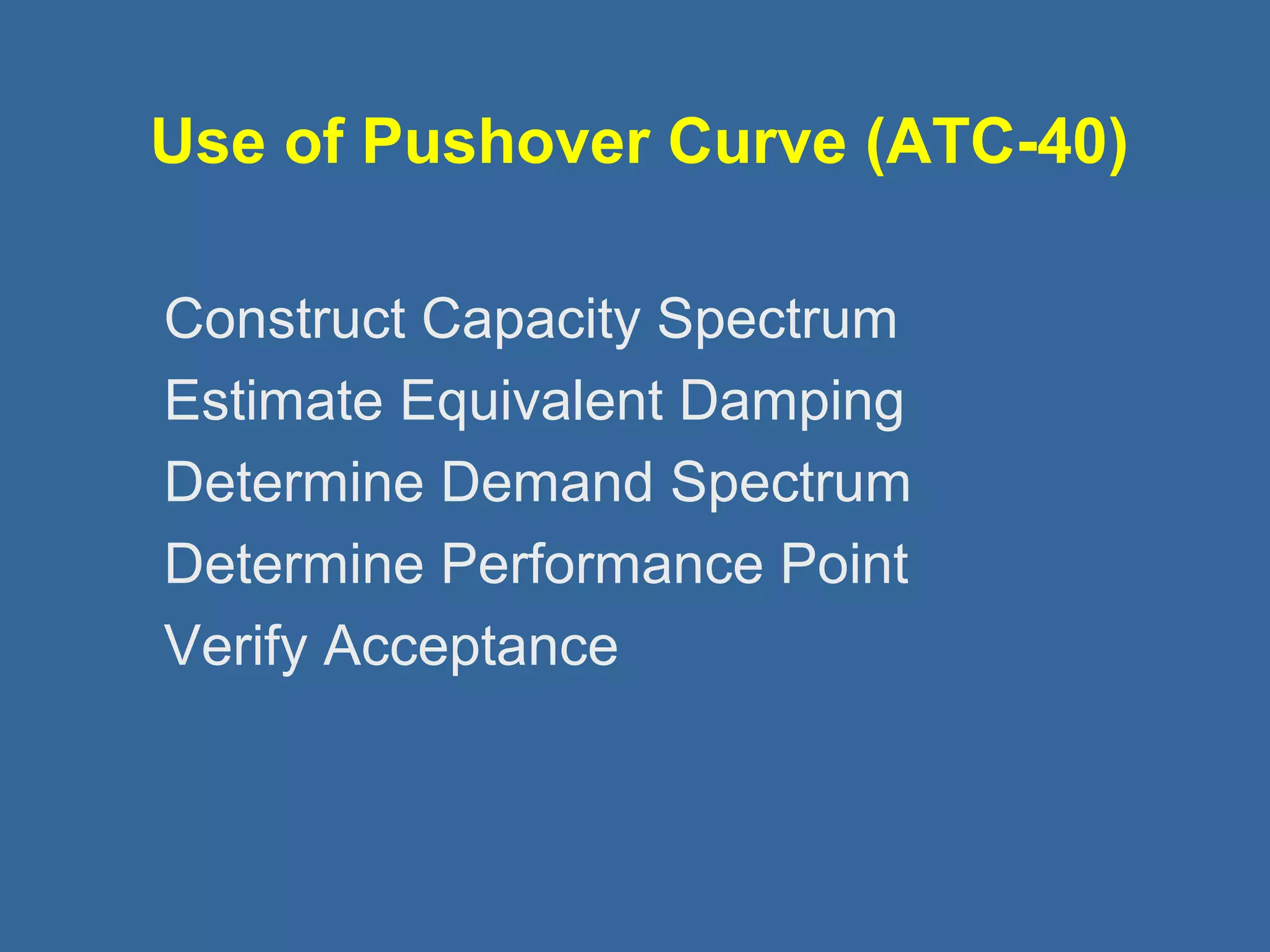 Use of Pushover Curve (ATC-40) 
 Construct Capacity Spectrum 
 Estimate Equivalent Damping 
 Determine Demand Spectrum 
 Determine Performance Point 
 Verify Acceptance 
 