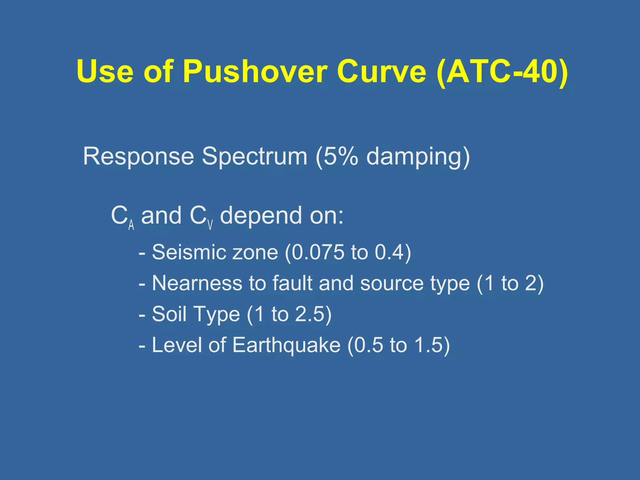 Use of Pushover Curve (ATC-40) 
 
Response Spectrum (5% damping) 
CA and CV depend on: 
- Seismic zone (0.075 to 0.4) 
- Nearness to fault and source type (1 to 2) 
- Soil Type (1 to 2.5) 
- Level of Earthquake (0.5 to 1.5) 
 