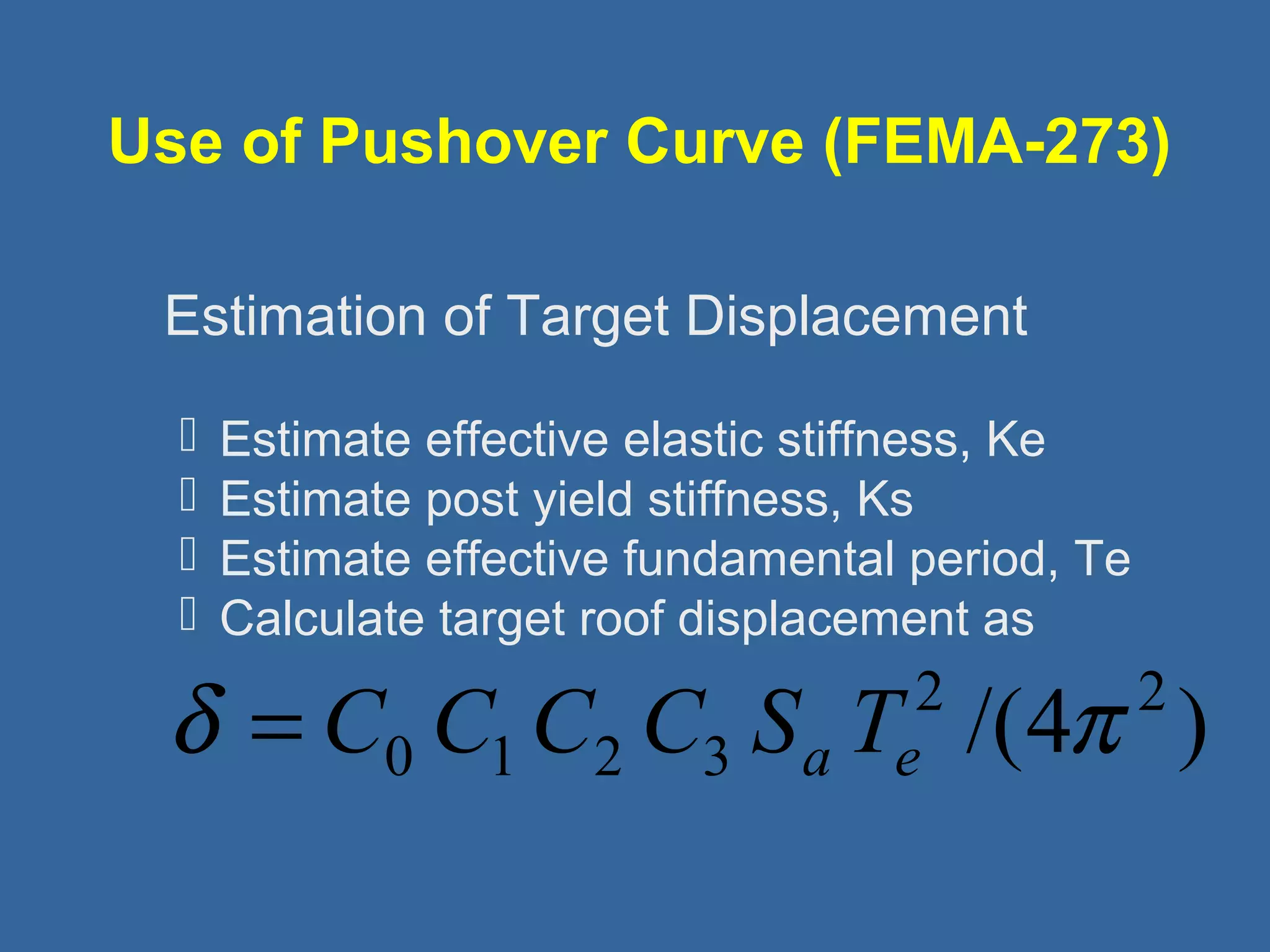 Use of Pushover Curve (FEMA-273) 
 
Estimation of Target Displacement 
 Estimate effective elastic stiffness, Ke 
 Estimate post yield stiffness, Ks 
 Estimate effective fundamental period, Te 
 Calculate target roof displacement as 
2 /(4 2 ) 
d = C0 C1C2 C3 Sa Te p 
 