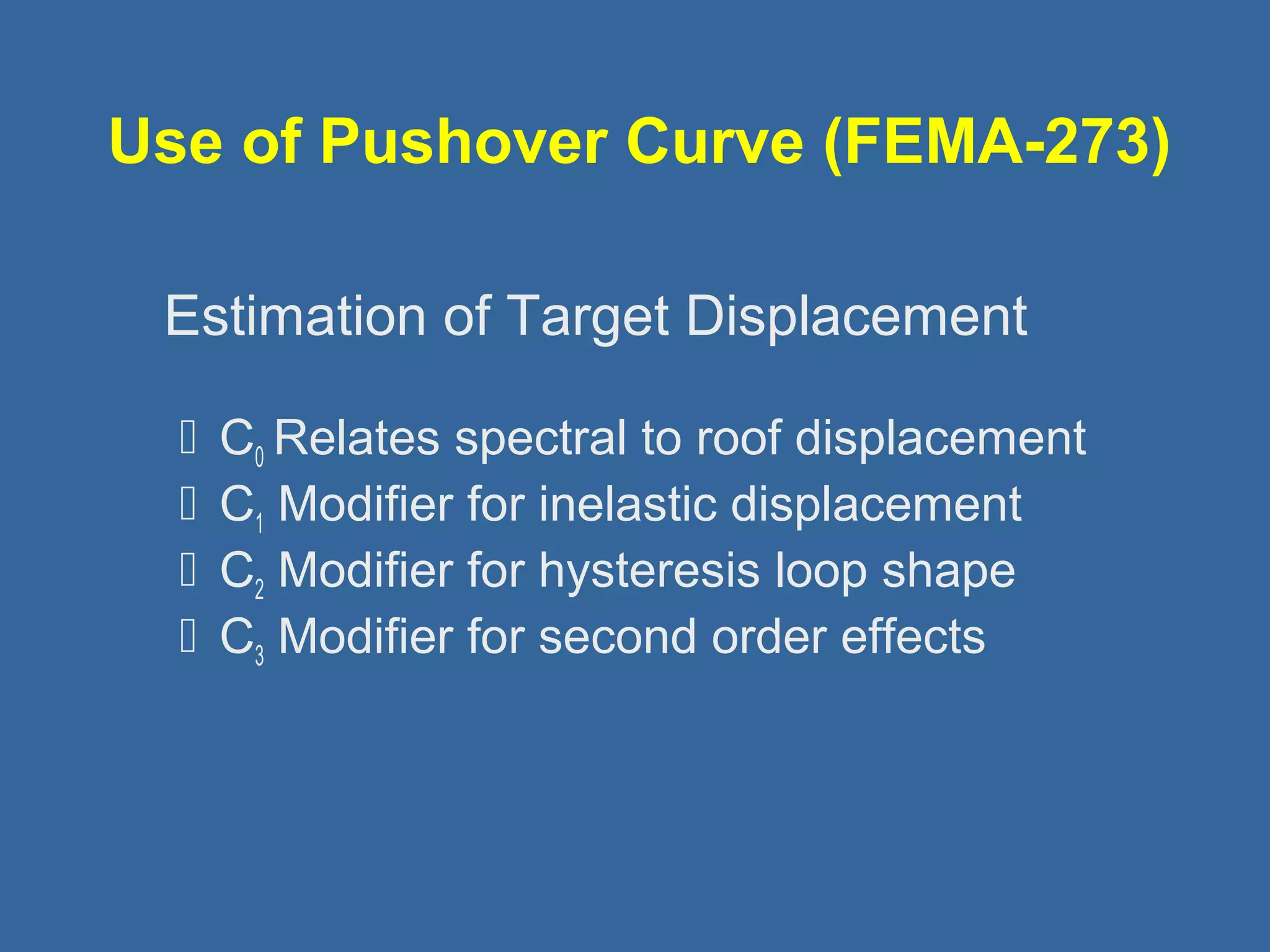 Use of Pushover Curve (FEMA-273) 
 
Estimation of Target Displacement 
 C0 Relates spectral to roof displacement 
 C1 Modifier for inelastic displacement 
 C2 Modifier for hysteresis loop shape 
 C3 Modifier for second order effects 
 