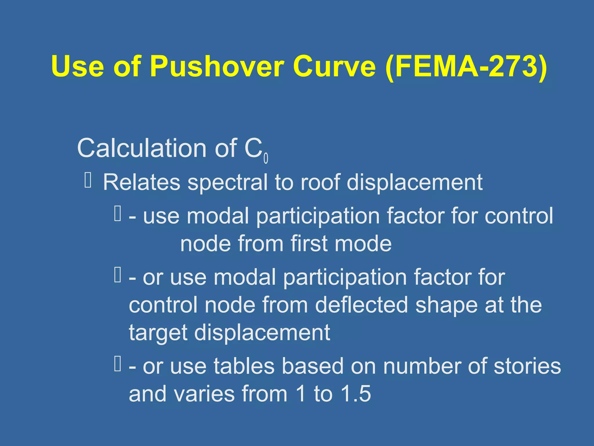 Use of Pushover Curve (FEMA-273) 
 
Calculation of C0 
 Relates spectral to roof displacement 
 - use modal participation factor for control 
node from first mode 
 - or use modal participation factor for 
control node from deflected shape at the 
target displacement 
 - or use tables based on number of stories 
and varies from 1 to 1.5 
 