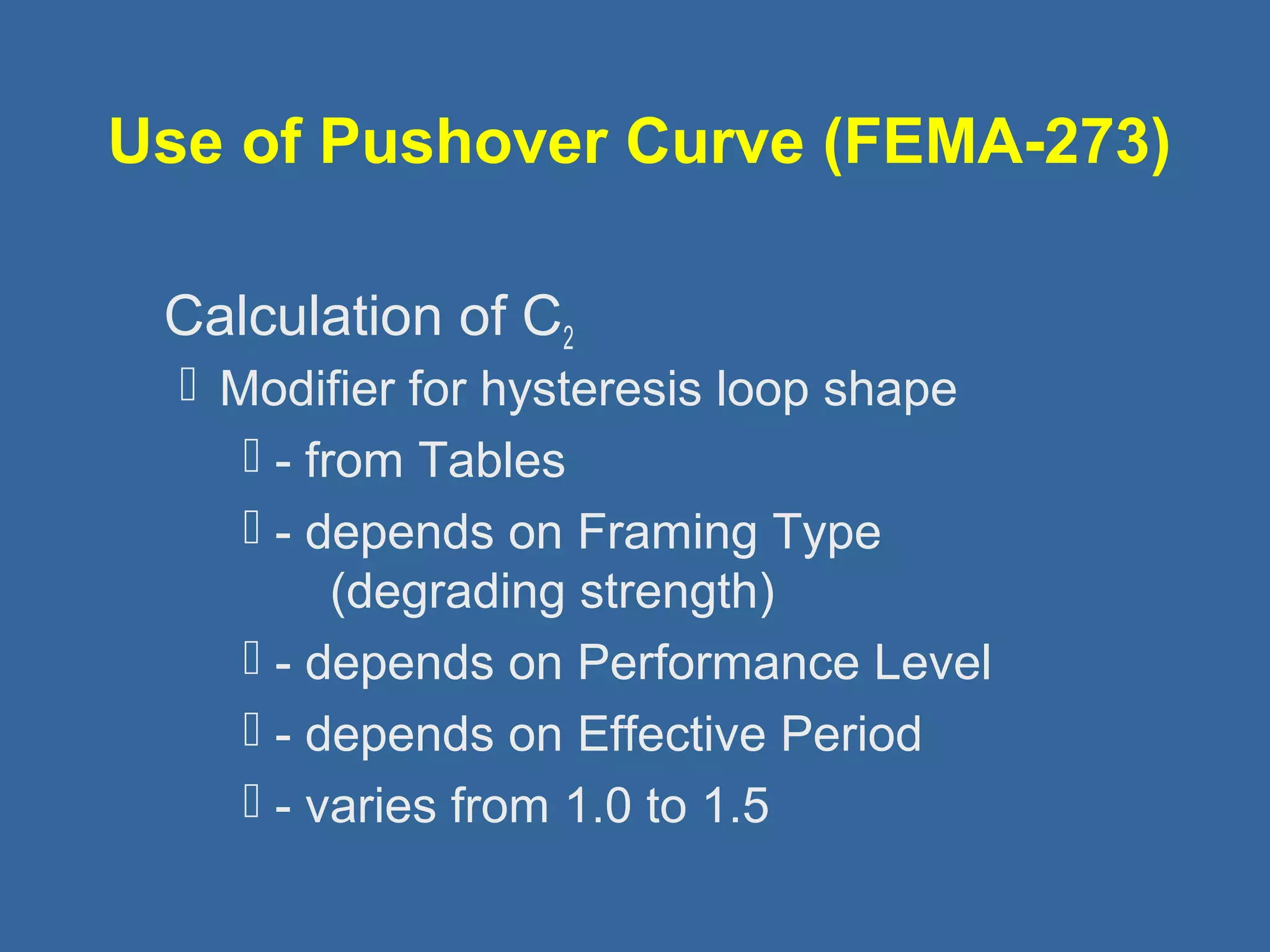 Use of Pushover Curve (FEMA-273) 
 Calculation of C2 
 Modifier for hysteresis loop shape 
 - from Tables 
 - depends on Framing Type 
(degrading strength) 
 - depends on Performance Level 
 - depends on Effective Period 
 - varies from 1.0 to 1.5 
 